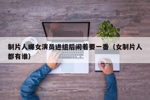 制片人曝女演员进组后闹着要一番（女制片人都有谁）