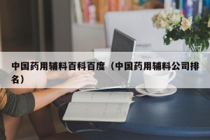 中国药用辅料百科百度（中国药用辅料公司排名）
