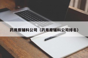 药用原辅料公司（药用原辅料公司排名）
