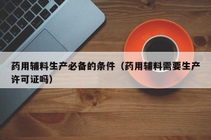 药用辅料生产必备的条件（药用辅料需要生产许可证吗）