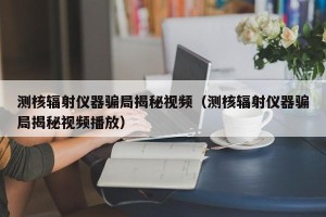 测核辐射仪器骗局揭秘视频（测核辐射仪器骗局揭秘视频播放）