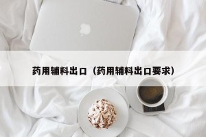 药用辅料出口（药用辅料出口要求）