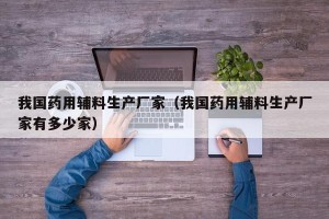 我国药用辅料生产厂家（我国药用辅料生产厂家有多少家）
