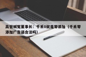 高管喊冤董事长：千禾0就是零添加（千禾零添加广告语合法吗）