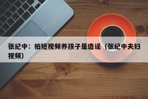 张纪中：拍短视频养孩子是造谣（张纪中夫妇视频）