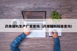 药用辅料生产厂家查询（药用辅料标准查询）
