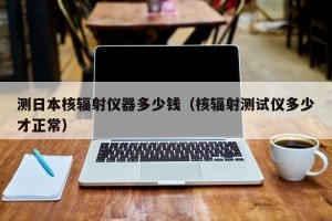 测日本核辐射仪器多少钱（核辐射测试仪多少才正常）