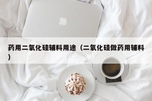 药用二氧化硅辅料用途（二氧化硅做药用辅料）