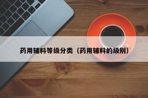 药用辅料等级分类（药用辅料的级别）