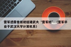 雷军透露曾拒绝组建武大“雷军班”（雷军毕业于武汉大学计算机系）
