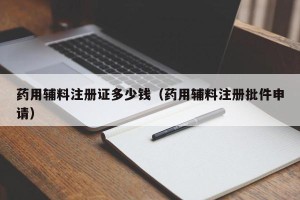 药用辅料注册证多少钱（药用辅料注册批件申请）