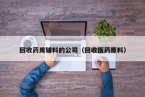 回收药用辅料的公司（回收医药原料）