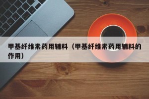 甲基纤维素药用辅料（甲基纤维素药用辅料的作用）