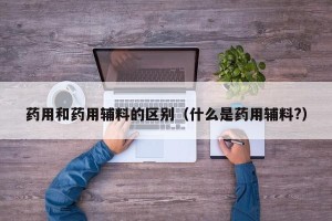 药用和药用辅料的区别（什么是药用辅料?）