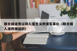 联合国谴责以将人道主义救援军事化（联合国人道救援组织）