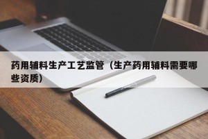 药用辅料生产工艺监管（生产药用辅料需要哪些资质）