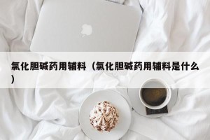 氯化胆碱药用辅料（氯化胆碱药用辅料是什么）