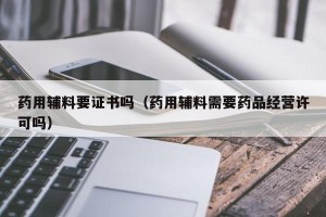 药用辅料要证书吗（药用辅料需要药品经营许可吗）