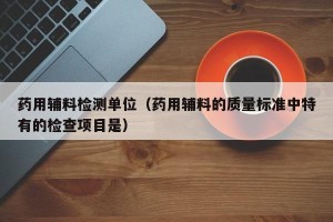药用辅料检测单位（药用辅料的质量标准中特有的检查项目是）