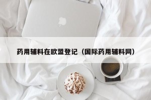 药用辅料在欧盟登记（国际药用辅料网）