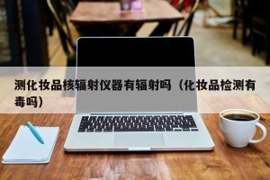 测化妆品核辐射仪器有辐射吗（化妆品检测有毒吗）