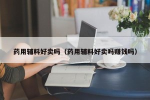 药用辅料好卖吗（药用辅料好卖吗赚钱吗）
