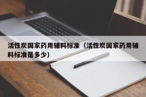 活性炭国家药用辅料标准（活性炭国家药用辅料标准是多少）