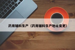 药用辅料生产（药用辅料生产地址变更）