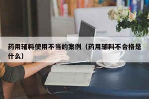 药用辅料使用不当的案例（药用辅料不合格是什么）
