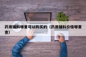 药用辅料哪里可以购买的（药用辅料价格哪里查）