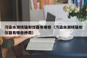 污染水测核辐射仪器有哪些（污染水测核辐射仪器有哪些种类）