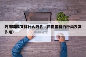 药用辅料又称什么药名（药用辅料的种类及其作用）