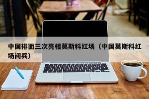 中国排面三次亮相莫斯科红场（中国莫斯科红场阅兵）