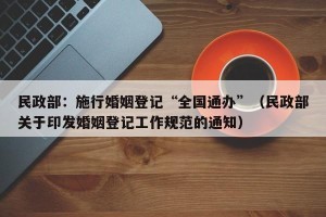 民政部：施行婚姻登记“全国通办”（民政部关于印发婚姻登记工作规范的通知）