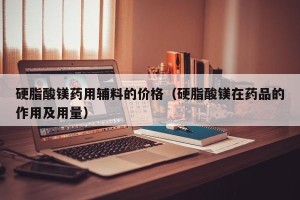 硬脂酸镁药用辅料的价格（硬脂酸镁在药品的作用及用量）