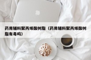 药用辅料聚丙烯酸树脂（药用辅料聚丙烯酸树脂有毒吗）
