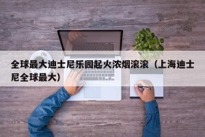 全球最大迪士尼乐园起火浓烟滚滚（上海迪士尼全球最大）