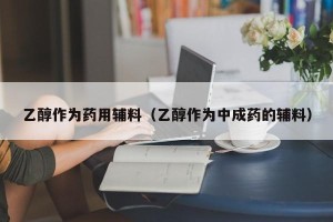 乙醇作为药用辅料（乙醇作为中成药的辅料）