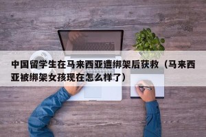中国留学生在马来西亚遭绑架后获救（马来西亚被绑架女孩现在怎么样了）