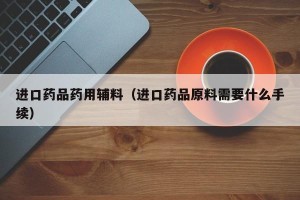 进口药品药用辅料（进口药品原料需要什么手续）