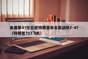 美国第47任总统特朗普命名新战机F-47（特朗普757飞机）