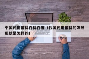 中国药用辅料百科百度（我国药用辅料的发展现状是怎样的）