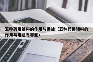 五种药用辅料的作用与用途（五种药用辅料的作用与用途有哪些）