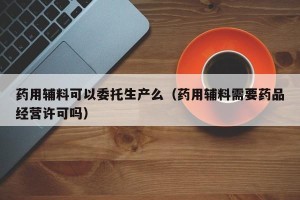 药用辅料可以委托生产么（药用辅料需要药品经营许可吗）