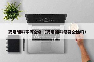 药用辅料不写全名（药用辅料需要全检吗）