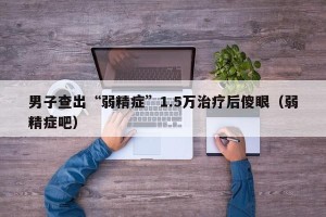 男子查出“弱精症”1.5万治疗后傻眼（弱精症吧）
