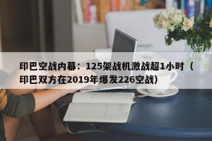 印巴空战内幕：125架战机激战超1小时（印巴双方在2019年爆发226空战）