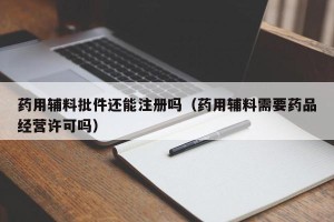 药用辅料批件还能注册吗（药用辅料需要药品经营许可吗）