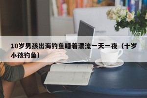 10岁男孩出海钓鱼睡着漂流一天一夜（十岁小孩钓鱼）