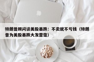 特朗普顾问谈美股暴跌：不卖就不亏钱（特朗普为美股暴跌大发雷霆）